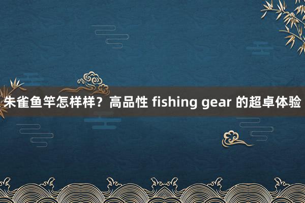 朱雀鱼竿怎样样？高品性 fishing gear 的超卓体验