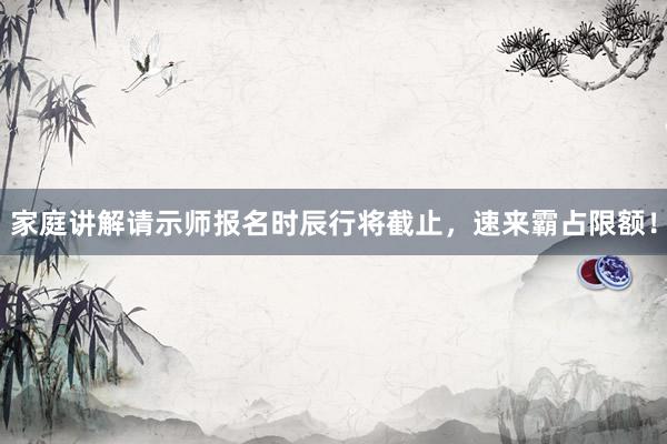 家庭讲解请示师报名时辰行将截止，速来霸占限额！