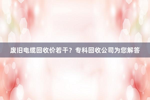 废旧电缆回收价若干？专科回收公司为您解答