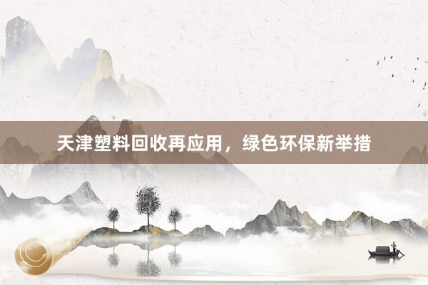 天津塑料回收再应用，绿色环保新举措