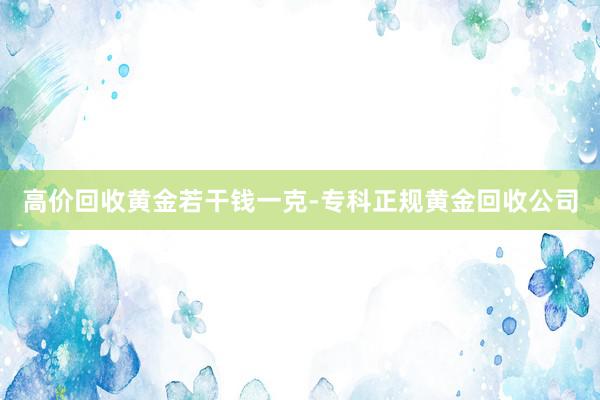 高价回收黄金若干钱一克-专科正规黄金回收公司