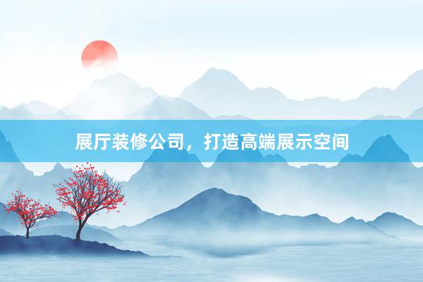 展厅装修公司，打造高端展示空间
