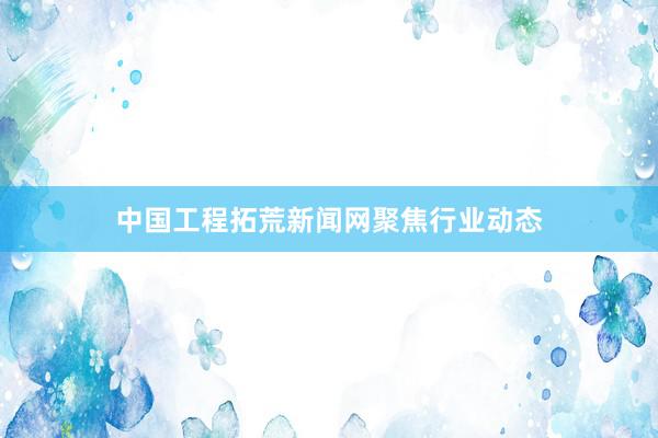 中国工程拓荒新闻网聚焦行业动态